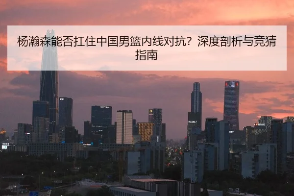 杨瀚森能否扛住中国男篮内线对抗？深度剖析与竞猜指南