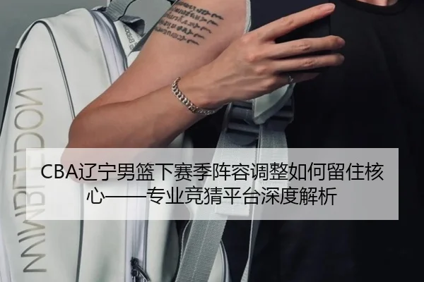 CBA辽宁男篮下赛季阵容调整如何留住核心——专业竞猜平台深度解析