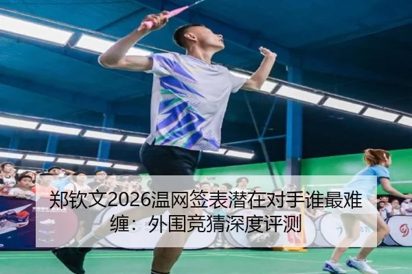 郑钦文2026温网签表潜在对手谁最难缠：外围竞猜深度评测